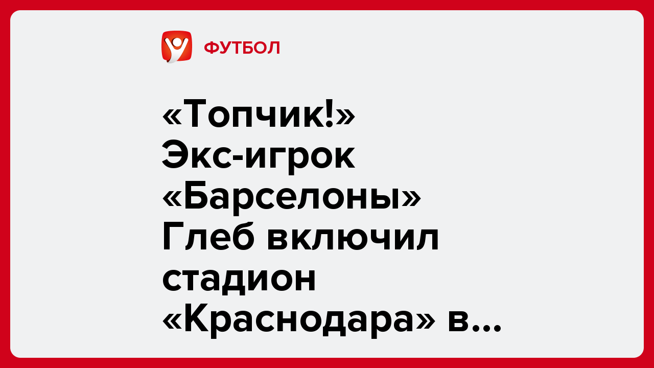 Дмитрий Бебякин: «Топчик!» Экс-игрок «Барселоны» Глеб включил стадион «Краснодара» в десятку лучших в Европе.